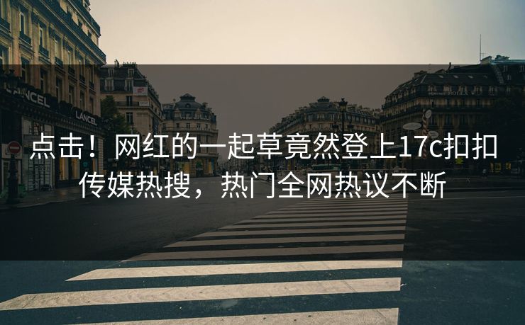 点击！网红的一起草竟然登上17c扣扣传媒热搜，热门全网热议不断