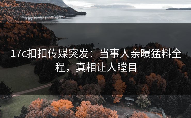 17c扣扣传媒突发：当事人亲曝猛料全程，真相让人瞠目