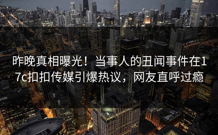 昨晚真相曝光！当事人的丑闻事件在17c扣扣传媒引爆热议，网友直呼过瘾