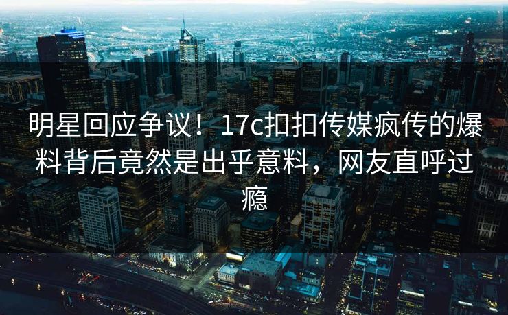 明星回应争议！17c扣扣传媒疯传的爆料背后竟然是出乎意料，网友直呼过瘾