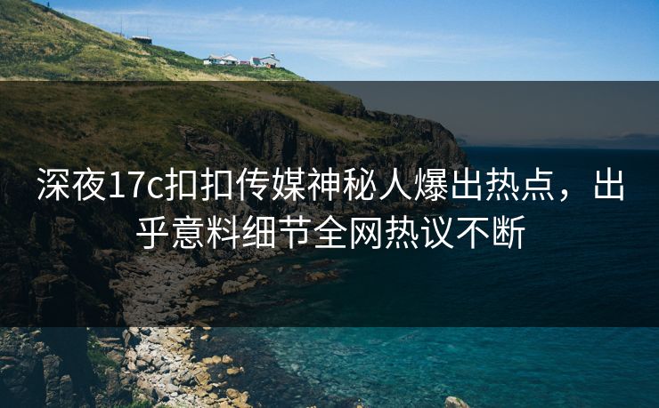 深夜17c扣扣传媒神秘人爆出热点，出乎意料细节全网热议不断