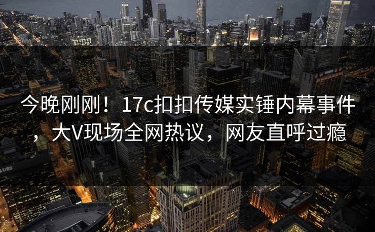 今晚刚刚！17c扣扣传媒实锤内幕事件，大V现场全网热议，网友直呼过瘾