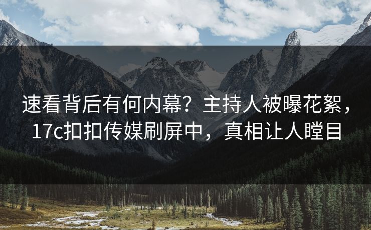速看背后有何内幕？主持人被曝花絮，17c扣扣传媒刷屏中，真相让人瞠目