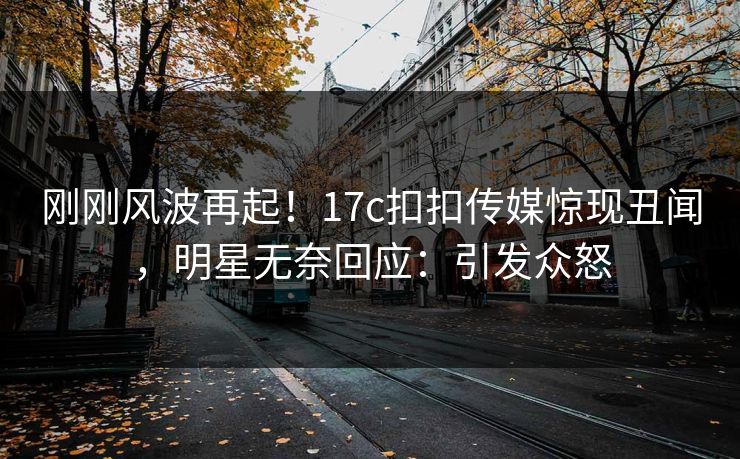 刚刚风波再起！17c扣扣传媒惊现丑闻，明星无奈回应：引发众怒