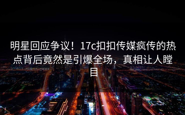 明星回应争议！17c扣扣传媒疯传的热点背后竟然是引爆全场，真相让人瞠目
