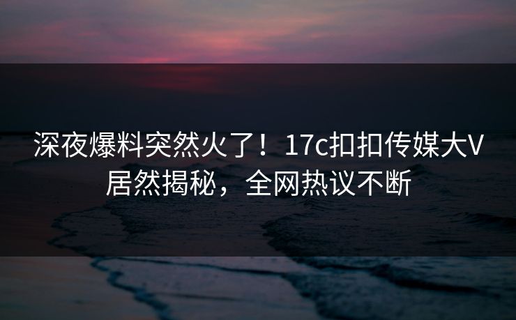 深夜爆料突然火了！17c扣扣传媒大V居然揭秘，全网热议不断