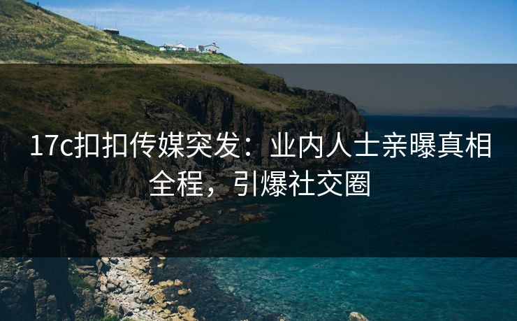 17c扣扣传媒突发：业内人士亲曝真相全程，引爆社交圈