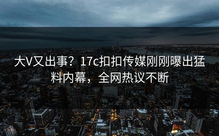 大V又出事？17c扣扣传媒刚刚曝出猛料内幕，全网热议不断