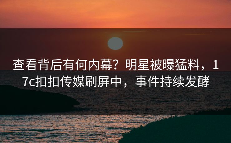 查看背后有何内幕？明星被曝猛料，17c扣扣传媒刷屏中，事件持续发酵