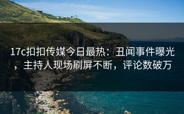 17c扣扣传媒今日最热：丑闻事件曝光，主持人现场刷屏不断，评论数破万