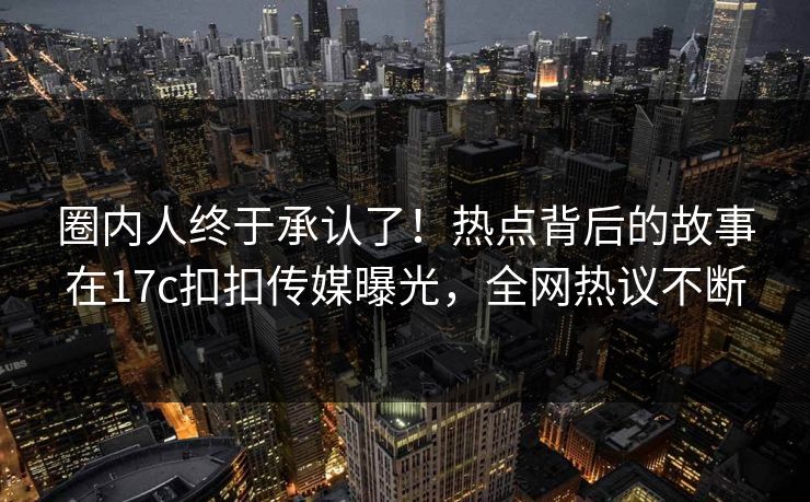 圈内人终于承认了！热点背后的故事在17c扣扣传媒曝光，全网热议不断