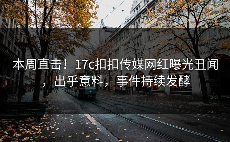 本周直击！17c扣扣传媒网红曝光丑闻，出乎意料，事件持续发酵