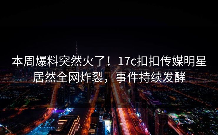 本周爆料突然火了！17c扣扣传媒明星居然全网炸裂，事件持续发酵