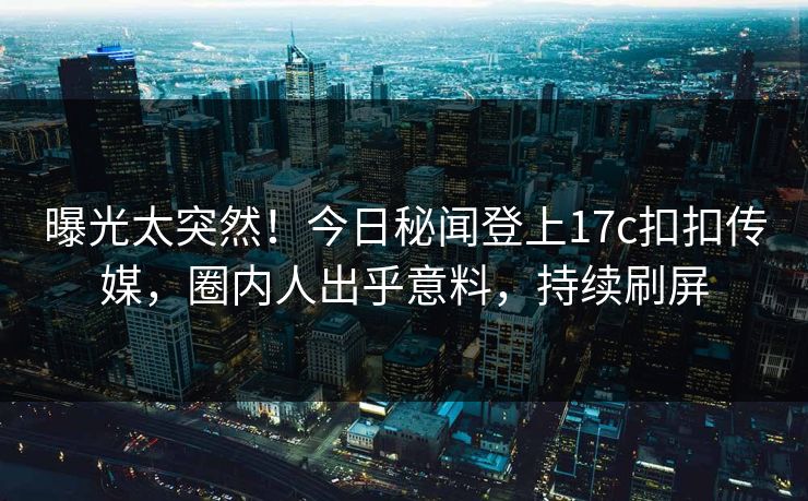 曝光太突然！今日秘闻登上17c扣扣传媒，圈内人出乎意料，持续刷屏