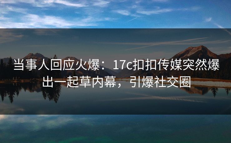 当事人回应火爆：17c扣扣传媒突然爆出一起草内幕，引爆社交圈