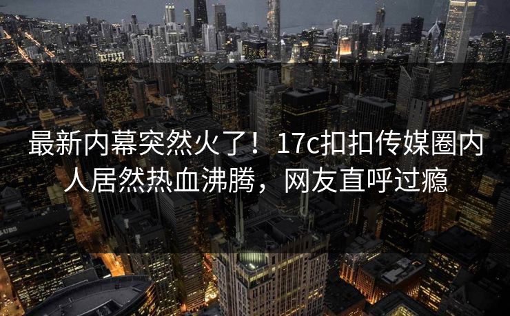 最新内幕突然火了！17c扣扣传媒圈内人居然热血沸腾，网友直呼过瘾