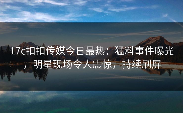 17c扣扣传媒今日最热：猛料事件曝光，明星现场令人震惊，持续刷屏
