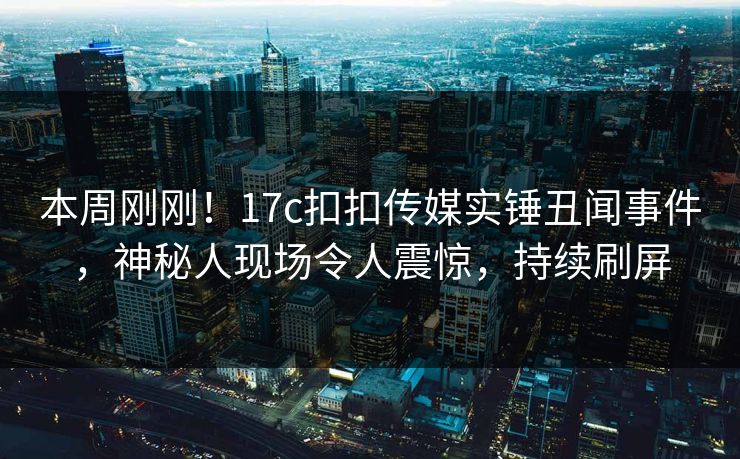 本周刚刚！17c扣扣传媒实锤丑闻事件，神秘人现场令人震惊，持续刷屏