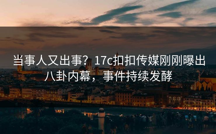 当事人又出事？17c扣扣传媒刚刚曝出八卦内幕，事件持续发酵