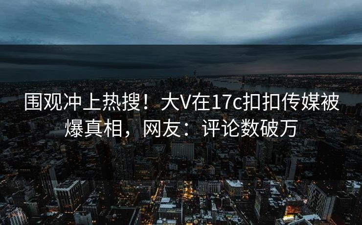 围观冲上热搜！大V在17c扣扣传媒被爆真相，网友：评论数破万