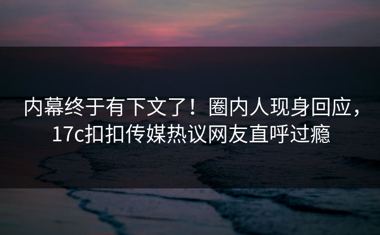内幕终于有下文了！圈内人现身回应，17c扣扣传媒热议网友直呼过瘾