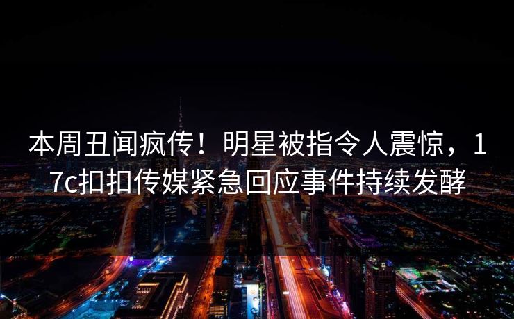 本周丑闻疯传！明星被指令人震惊，17c扣扣传媒紧急回应事件持续发酵