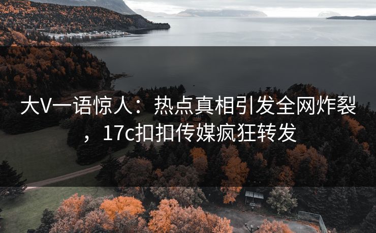 大V一语惊人：热点真相引发全网炸裂，17c扣扣传媒疯狂转发