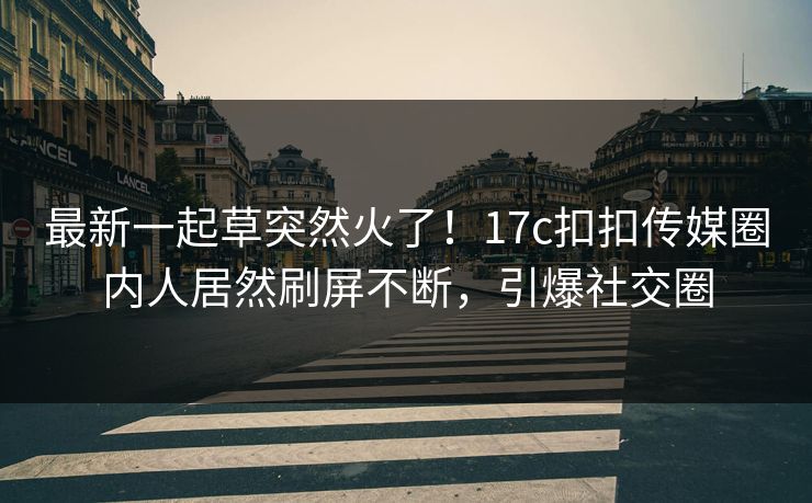 最新一起草突然火了！17c扣扣传媒圈内人居然刷屏不断，引爆社交圈