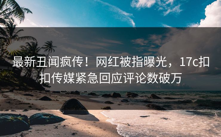 最新丑闻疯传！网红被指曝光，17c扣扣传媒紧急回应评论数破万