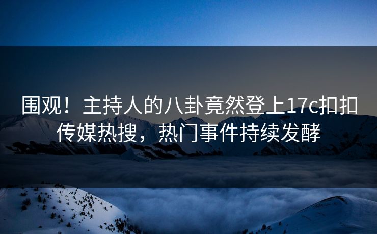 围观！主持人的八卦竟然登上17c扣扣传媒热搜，热门事件持续发酵