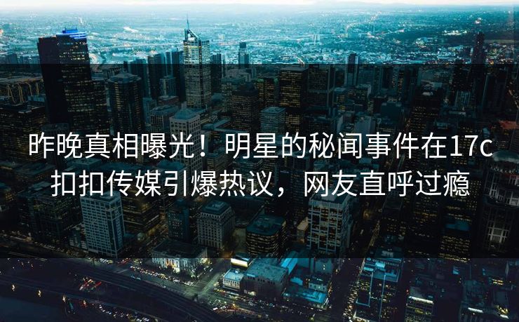 昨晚真相曝光！明星的秘闻事件在17c扣扣传媒引爆热议，网友直呼过瘾