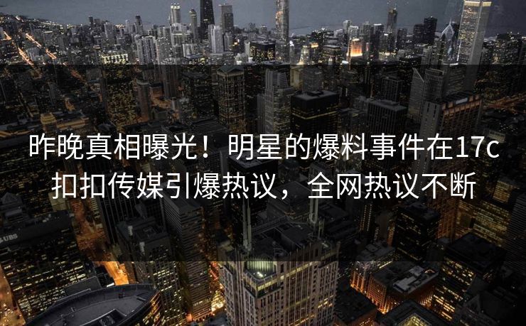 昨晚真相曝光！明星的爆料事件在17c扣扣传媒引爆热议，全网热议不断