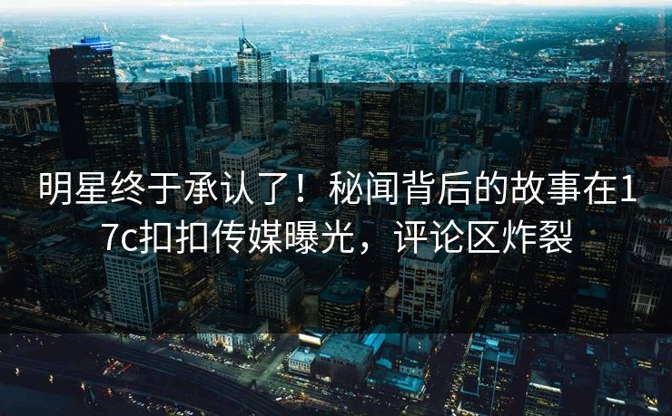 明星终于承认了！秘闻背后的故事在17c扣扣传媒曝光，评论区炸裂