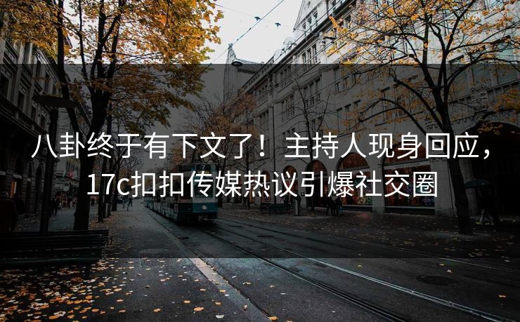 八卦终于有下文了！主持人现身回应，17c扣扣传媒热议引爆社交圈