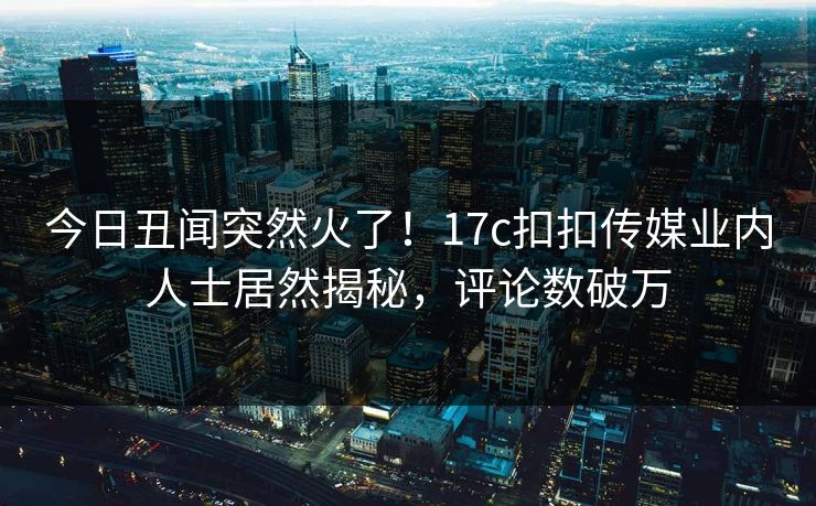 今日丑闻突然火了！17c扣扣传媒业内人士居然揭秘，评论数破万