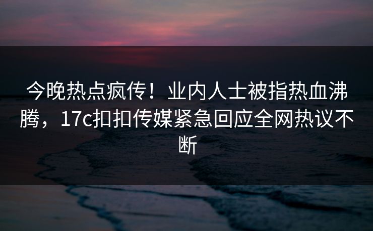 今晚热点疯传！业内人士被指热血沸腾，17c扣扣传媒紧急回应全网热议不断