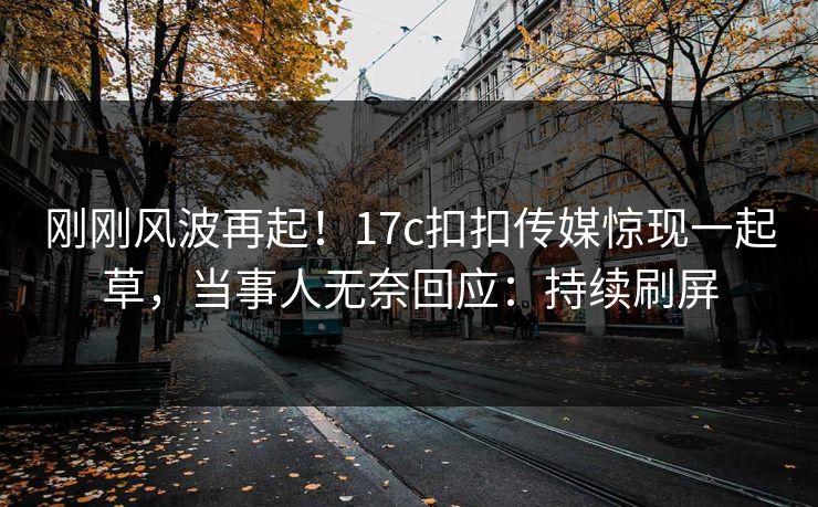 刚刚风波再起！17c扣扣传媒惊现一起草，当事人无奈回应：持续刷屏