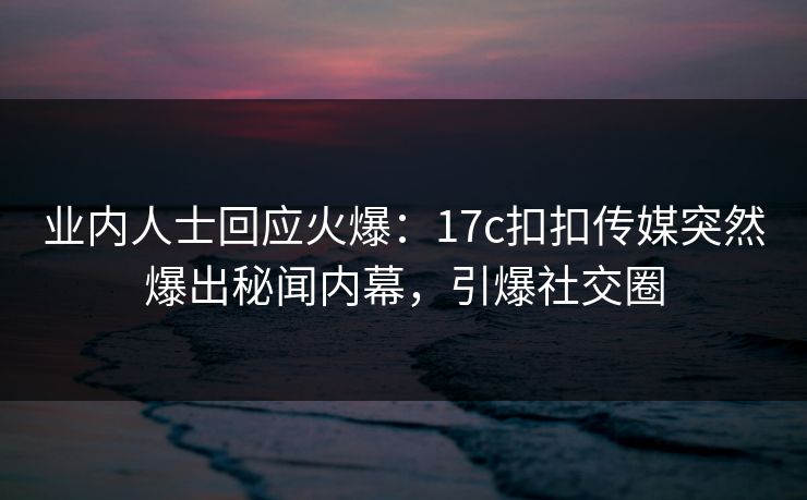 业内人士回应火爆：17c扣扣传媒突然爆出秘闻内幕，引爆社交圈
