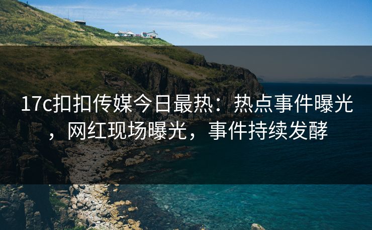 17c扣扣传媒今日最热：热点事件曝光，网红现场曝光，事件持续发酵