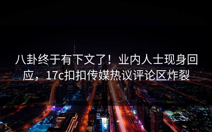 八卦终于有下文了！业内人士现身回应，17c扣扣传媒热议评论区炸裂