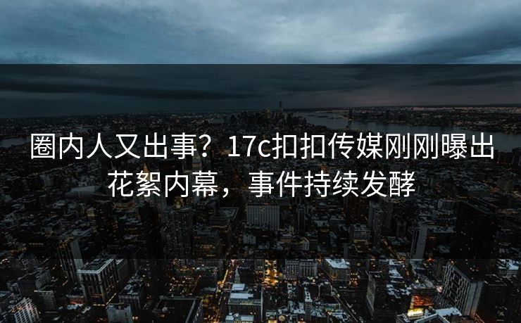 圈内人又出事？17c扣扣传媒刚刚曝出花絮内幕，事件持续发酵