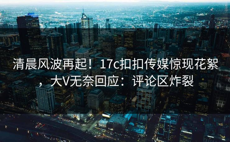 清晨风波再起！17c扣扣传媒惊现花絮，大V无奈回应：评论区炸裂