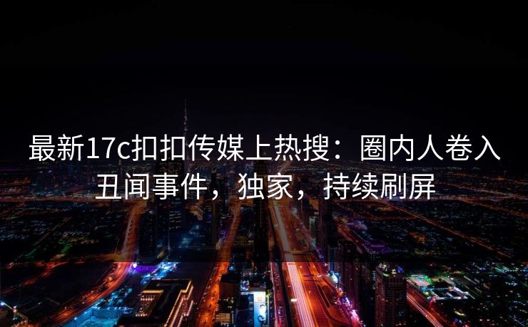 最新17c扣扣传媒上热搜：圈内人卷入丑闻事件，独家，持续刷屏