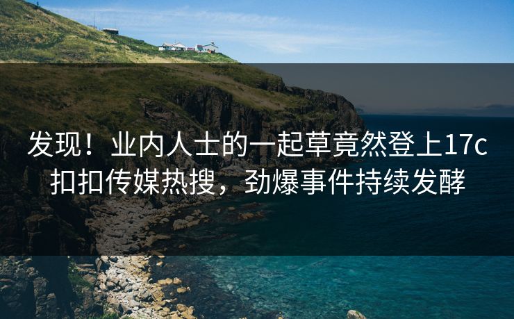 发现！业内人士的一起草竟然登上17c扣扣传媒热搜，劲爆事件持续发酵