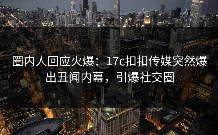 圈内人回应火爆：17c扣扣传媒突然爆出丑闻内幕，引爆社交圈
