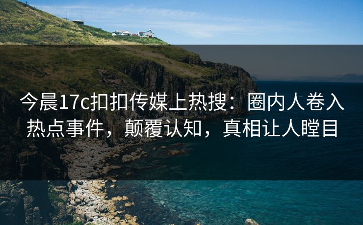 今晨17c扣扣传媒上热搜：圈内人卷入热点事件，颠覆认知，真相让人瞠目
