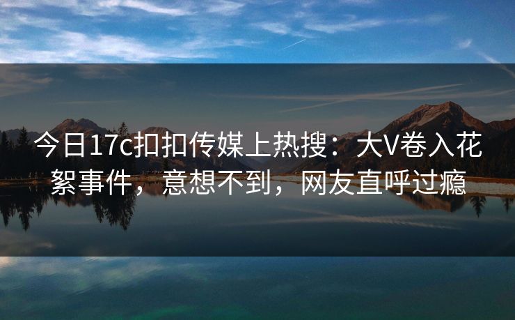 今日17c扣扣传媒上热搜：大V卷入花絮事件，意想不到，网友直呼过瘾