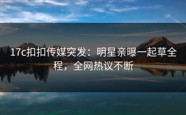 17c扣扣传媒突发：明星亲曝一起草全程，全网热议不断