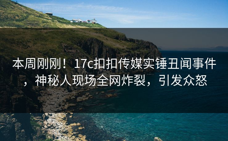本周刚刚！17c扣扣传媒实锤丑闻事件，神秘人现场全网炸裂，引发众怒