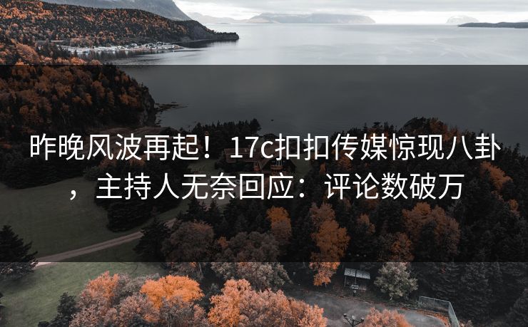 昨晚风波再起！17c扣扣传媒惊现八卦，主持人无奈回应：评论数破万
